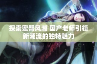 探索蜜臀风潮 国产老师引领新潮流的独特魅力