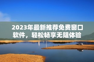 2023年最新推荐免费窗口软件，轻松畅享无阻体验