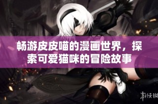 畅游皮皮喵的漫画世界，探索可爱猫咪的冒险故事