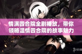情满四合院全剧播放，带你领略温情四合院的故事魅力