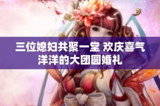 三位媳妇共聚一堂 欢庆喜气洋洋的大团圆婚礼