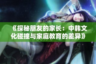 《探秘朋友的家长：中韩文化碰撞与家庭教育的差异》