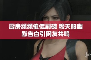 厨房频频催促刷碗 穆天阳幽默告白引网友共鸣