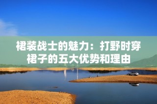 裙装战士的魅力：打野时穿裙子的五大优势和理由