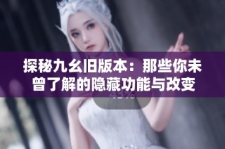 探秘九幺旧版本：那些你未曾了解的隐藏功能与改变