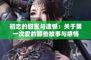 初恋的甜蜜与遗憾：关于第一次爱的那些故事与感悟