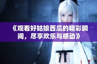 《观看好姑娘西瓜的精彩瞬间，尽享欢乐与感动》