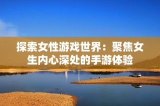 探索女性游戏世界：聚焦女生内心深处的手游体验