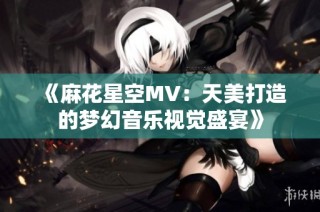 《麻花星空MV：天美打造的梦幻音乐视觉盛宴》