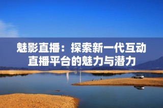 魅影直播：探索新一代互动直播平台的魅力与潜力