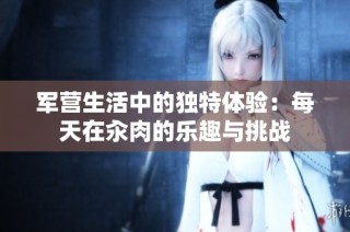 军营生活中的独特体验：每天在汆肉的乐趣与挑战
