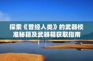 探索《曾经人类》的武器校准秘籍及武器箱获取指南