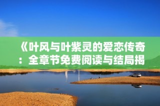 《叶风与叶紫灵的爱恋传奇：全章节免费阅读与结局揭秘》