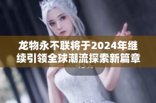 龙物永不联将于2024年继续引领全球潮流探索新篇章