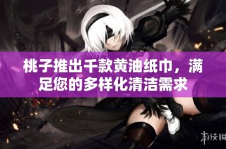 桃子推出千款黄油纸巾，满足您的多样化清洁需求