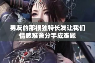 男友的那根独特长发让我们情感难舍分手成难题