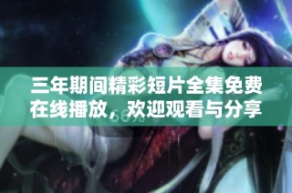 三年期间精彩短片全集免费在线播放，欢迎观看与分享