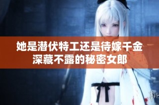 她是潜伏特工还是待嫁千金深藏不露的秘密女郎