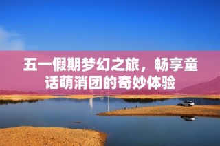 五一假期梦幻之旅，畅享童话萌消团的奇妙体验