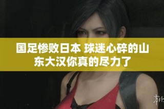 国足惨败日本 球迷心碎的山东大汉你真的尽力了