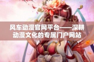 风车动漫官网平台——深耕动漫文化的专属门户网站