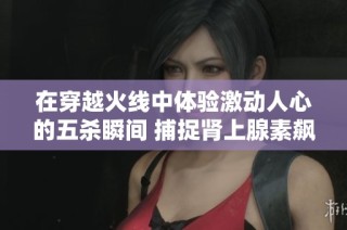 在穿越火线中体验激动人心的五杀瞬间 捕捉肾上腺素飙升的精彩时刻
