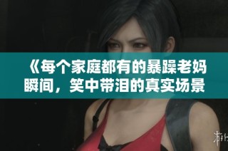 《每个家庭都有的暴躁老妈瞬间，笑中带泪的真实场景》