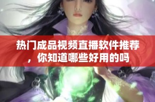 热门成品视频直播软件推荐，你知道哪些好用的吗