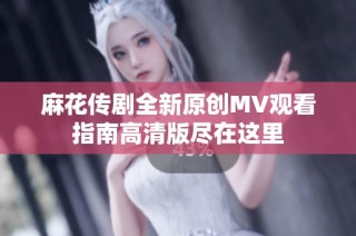 麻花传剧全新原创MV观看指南高清版尽在这里