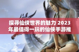 探寻仙侠世界的魅力 2023年最值得一玩的仙侠手游推荐