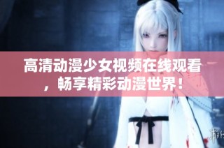高清动漫少女视频在线观看，畅享精彩动漫世界！