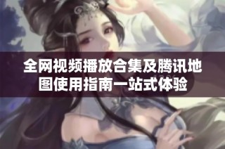 全网视频播放合集及腾讯地图使用指南一站式体验