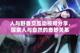 人与野鲁交互动视频分享，探索人与自然的奇妙关系