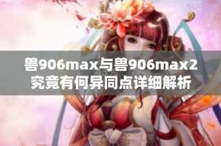 兽906max与兽906max2究竟有何异同点详细解析