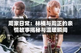 周家日常：林楠与周正的亲情故事揭秘与温暖瞬间