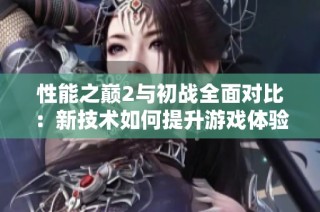 性能之巅2与初战全面对比：新技术如何提升游戏体验