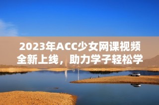 2023年ACC少女网课视频全新上线，助力学子轻松学习