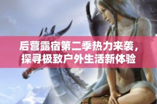 后营露宿第二季热力来袭，探寻极致户外生活新体验