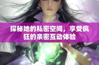 探秘她的私密空间，享受疯狂的亲密互动体验
