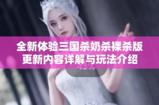 全新体验三国杀奶杀裸杀版更新内容详解与玩法介绍