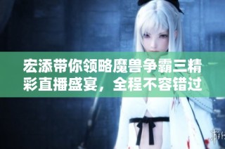 宏添带你领略魔兽争霸三精彩直播盛宴，全程不容错过