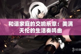 和谐家庭的交响乐章：美满天伦的生活奏鸣曲