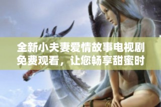 全新小夫妻爱情故事电视剧免费观看，让您畅享甜蜜时光