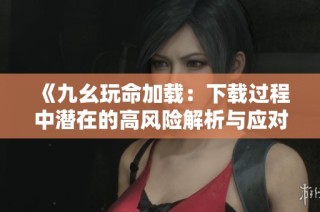 《九幺玩命加载：下载过程中潜在的高风险解析与应对》