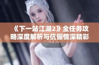 《下一站江湖2》全任务攻略深度解析与伉俪情深精彩体验