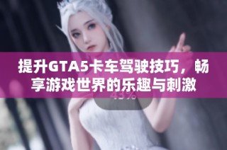 提升GTA5卡车驾驶技巧，畅享游戏世界的乐趣与刺激