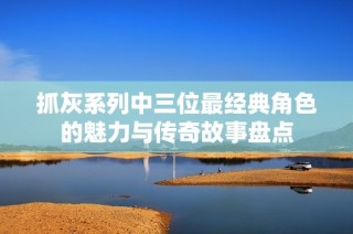 抓灰系列中三位最经典角色的魅力与传奇故事盘点
