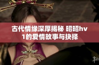 古代情缘深厚揭秘 昭昭hv1的爱情故事与抉择