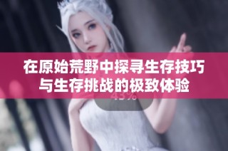在原始荒野中探寻生存技巧与生存挑战的极致体验