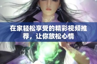 在家轻松享受的精彩视频推荐，让你放松心情